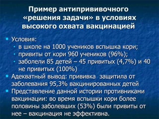 Пример антипрививочного  «решения задачи» в условиях высокого охвата вакцинацией   Условия:  в школе на 1000 учеников вспышка кори; привиты от кори 960 учеников (96%); заболели 85 детей – 45 привитых (4,7%) и 40 не привитых (100%) Адекватный вывод: прививка  защитила от заболевания 95,3% вакцинированных детей Представление данной истории противниками вакцинации: во время вспышки кори более половины заболевших (53%) были привиты от нее – вакцинация не эффективна.  