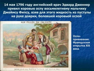14 мая 1796 году английский врач   Эдвард Дженнер привил коровью оспу восьмилетнему мальчику Джеймсу Фипсу, взяв для этого жидкость из   пустулы на   руке доярки, болевшей коровьей оспой   Оспо-прививание. Французская открытка XIX века.  
