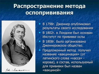 Распространение метода оспопрививания В 1798г. Дженнер опубликовал результаты своего исследования  В 1802г. в Лондоне был основан Институт по прививке оспы В 1808г. было организовано  Дженнеровское общество. Предложенный метод  получил название «вакцинация» (от латинского  c лова « vacca » - корова), а состав, используемый для прививки был назван «вакциной»  