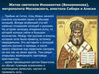 Житие св ятителя  Иннокентия (Вениаминова),  митрополита Московского, апостола Сибири и Аляски  …  Прибыв на Ситху, отец Иоанн занялся сначала изучением языка и обычаев колошей. Вскоре особенный случай изменил отношение колошей к русским. На острове началась эпидемия оспы, от которой колоши гибли в большом количестве. Между тем русские и алеуты, которым оспа была привита, остались невредимыми. Это заставило и колошей просить русских о помощи, и после своего спасения они перестали смотреть на них как на своих врагов. Тем самым открылась возможность проповеди христианства…  …  кроме просвещения светом Евангелия, он обучал туземцев кузнечному и плотницкому ремеслам, научил их прививать оспу… 