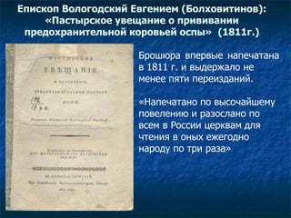 Епископ Вологодский Евгением (Болховитинов): «Пастырское увещание о прививании предохранительной коровьей оспы»   (1811г.) Брошюра впервые напечатана  в 1811 г. и выдержало не  менее пяти переизданий. «Напечатано по высочайшему  повелению и разослано по  всем в России церквам для  чтения в оных ежегодно  народу по три раза»  