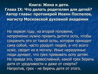 Книга: Жена и дети. Глава IX: Что делать родителям для детей?  Автор главы:  протоиерей Иоанн Поспелов ,  магистр Московской духовной академии   На первом году, на второй половине, непременно нужно привить дитяти оспу, чтобы сохранить его от такой оспы, которая приходит сама собой, часто уродует людей, а что всего хуже, сводит их в могилу. Иные неразумные люди думают, что грех прививать оспу детям. Не правда это, православный, какой грех беречь дитя от уродливости и даже от смерти? Напротив, грех - не беречь дитя от этого.  