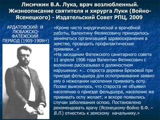 Лисичкин В.А. Лука, врач возлюбленный. Жизнеописание святителя и хирурга Луки (Войно-Ясенецкого)  -  Издательский Совет РПЦ, 2009   АРДАТОВСКИЙ  И  ЛЮБАЖСКО- ФАТЕЖСКИЙ  ПЕРИОД (1905-1908гг) «Кроме чисто хирургической и врачебной работы, Валентину Феликсовичу приходилось заниматься организацией здравоохранения в земстве, проводить профилактические прививки…» «На заседании Фатежского санитарного совета 11 апреля 1906 года Валентин Феликсович с волнение рассказывал о должностном нарушении: «… староста деревни Бреховой при приезде фельдшера для оспопрививания заявил ему о нежелании населения прививать оспу. Позже выяснилось, что староста не объявил населению о приезде фельдшера, население же прививать оспу желает, и вскоре появились случаи заболевания оспою. Постановлено рекомендовать врачу (Ясенецкому-Войно В.Ф. –  В.Л. ) отнестись к земскому  начальнику.» 