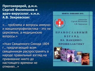 Протоиеререй, д.м.н.  Сергий Филимонов и врач-вирусолог, к.м.н.  А.В. Закревская: «… проблема и вопросы иммуно- и вакцинопрофилактика - это не церковные, а медицинские вопросы.»  «Указ Священного Синода 1804 г., предлагающий всем священникам распространять в народе правильный взгляд на прививание никто до настоящего времени не отменял…»   