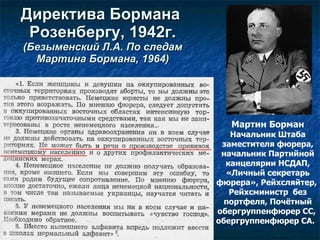 Директива Бор мана  Розенбергу , 1942г.   ( Безыменский Л.А.  П о следам  Мартина Бормана ,  1964 ) Мартин Борман Начальник Штаба заместителя фюрера, начальник Партийной канцелярии НСДАП, «Личный секретарь фюрера», Рейхсляйтер,  Рейхсминистр  без портфеля, Почётный обергруппенфюрер СС,  обергруппенфюрер СА.    