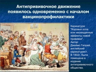 Карикатура: "Коровья оспа  или неожиданные  эффекты новой  прививки".  Автор :   Джеймс Гилрей,  английский  карикатурист.  В 1802г. была  помещена в  издание  антипрививочного  общества.  Антипрививочное движение появилось одновременно с началом вакцинопрофилактики 