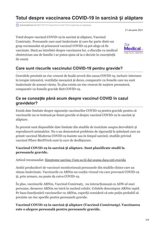 1/4
21 ianuarie 2021
Totul despre vaccinarea COVID-19 în sarcină și alăptare
ziarmedical.ro/2021/01/21/vaccinul-covid-19-in-sarcina-si-alaptare
Totul despre vaccinul COVID-19 în sarcină și alăptare, Vaccinul
Comirnaty. Persoanele care sunt însărcinate și care fac parte dintr-un
grup recomandat să primească vaccinul COVID-19 pot alege să fie
vaccinate. Dacă au întrebări despre vaccinarea lor, o discuție cu medicul
obstetrician sau de familie i-ar putea ajuta să ia o decizie în cunoștință
de cauză.
Care sunt riscurile vaccinului COVID-19 pentru gravide?
Gravidele prezintă un risc crescut de boală severă din cauza COVID-19, inclusiv internare
în terapie intensivă, ventilație mecanică și deces, comparativ cu femeile care nu sunt
însărcinate de aceeasi vârsta. În plus exista un risc crescut de naștere prematură,
comparativ cu femeile gravide fără COVID-19.
Ce se cunoaște până acum despre vaccinul COVID în cazul
gravidelor?
Există date limitate despre siguranța vaccinurilor COVID-19 pentru gravide pentru că
vaccinurile nu se testează pe femei gravide si despre vaccinul COVID-19 în sarcină și
alăptare.
În prezent sunt disponibile date limitate din studiile de toxicitate asupra dezvoltării și
reproducerii animalelor. Nu s-au demonstrat probleme de siguranță la șobolanii care au
primit vaccinul Moderna COVID-19 înainte sau în timpul sarcinii; studiile privind
vaccinul Pfizer-BioNTech sunt în curs de desfășurare.
Vaccinul COVID-19 în sarcină și alăptare. Sunt planificate studii la
persoanele gravide.
Articol recomandat: Simptome sarcina: Cum sa iti dai seama daca esti gravida
Ambii producători de vaccinuri monitorizează persoanele din studiile clinice care au
rămas însărcinate. Vaccinurile cu ARNm nu conțin virusul viu care provoacă COVID-19
și, prin urmare, nu poate da cuiva COVID-19.
În plus, vaccinurile ARNm, Vaccinul Comirnaty, nu interacționează cu ADN-ul unei
persoane, deoarece ARNm nu intră în nucleul celulei. Celulele descompun ARNm rapid.
Pe baza funcționării vaccinurilor cu ARNm, experții consideră că este puțin probabil să
prezinte un risc specific pentru persoanele gravide.
Vaccinul COVID-19 în sarcină și alăptare (Vaccinul Comirnaty). Vaccinarea
este o alegere personală pentru persoanele gravide.
 