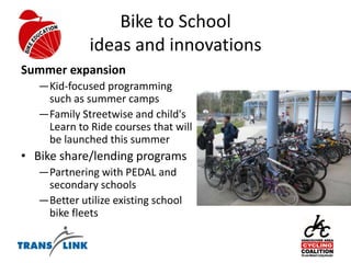 Bike to Schoolideas and innovationsSummer expansion Kid-focused programming such as summer camps Family Streetwise and child's Learn to Ride courses that will be launched this summerBike share/lending programsPartnering with PEDAL and secondary schools Better utilize existing school bike fleets 
