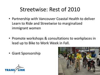 “Since our class, I've been biking solo all over Vancouver with greater confidence. I'm able to take over the lane and comfortably get in there with the cars. I'm starting to commute to school downtown, and I love it so far. Thanks so much for the class. I'm using the knowledge from that class every day”.-unsolicited quote from Annie Dickerson, June 2010