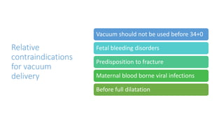 Relative
contraindications
for vacuum
delivery
Vacuum should not be used before 34+0
Fetal bleeding disorders
Predisposition to fracture
Maternal blood borne viral infections
Before full dilatation
 