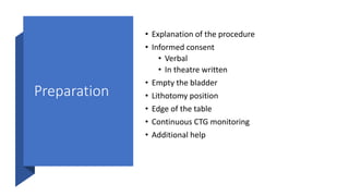 Preparation
• Explanation of the procedure
• Informed consent
• Verbal
• In theatre written
• Empty the bladder
• Lithotomy position
• Edge of the table
• Continuous CTG monitoring
• Additional help
 