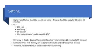Setting
• Higher risk of failure should be considered a trial – Theatre should be ready for CS within 30
minutes
• Ex –
• BMI >30
• EFW > 4kg
• OP position
• Mid cavity delivery/ head is palpable 1/5th
• Delivering in theatre doubles the decision to delivery interval (from 20 minutes to 59 minutes)
• For fetal distress in LR delivery can be done in 15minutes and in theatre in 30 minutes
• Therefore, risk benefit should be assessed before transferring
 