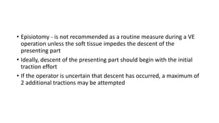 • Episiotomy - is not recommended as a routine measure during a VE
operation unless the soft tissue impedes the descent of the
presenting part
• Ideally, descent of the presenting part should begin with the initial
traction effort
• If the operator is uncertain that descent has occurred, a maximum of
2 additional tractions may be attempted
 