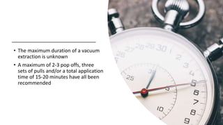 • The maximum duration of a vacuum
extraction is unknown
• A maximum of 2-3 pop offs, three
sets of pulls and/or a total application
time of 15-20 minutes have all been
recommended
 
