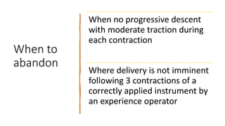 When to
abandon
When no progressive descent
with moderate traction during
each contraction
Where delivery is not imminent
following 3 contractions of a
correctly applied instrument by
an experience operator
 