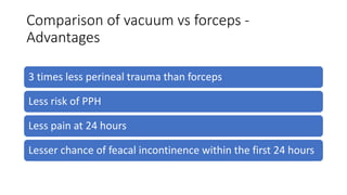 Comparison of vacuum vs forceps -
Advantages
3 times less perineal trauma than forceps
Less risk of PPH
Less pain at 24 hours
Lesser chance of feacal incontinence within the first 24 hours
 