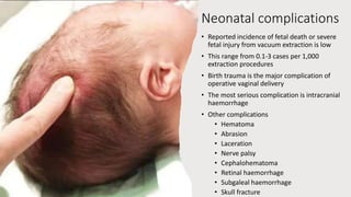 Neonatal complications
• Reported incidence of fetal death or severe
fetal injury from vacuum extraction is low
• This range from 0.1-3 cases per 1,000
extraction procedures
• Birth trauma is the major complication of
operative vaginal delivery
• The most serious complication is intracranial
haemorrhage
• Other complications
• Hematoma
• Abrasion
• Laceration
• Nerve palsy
• Cephalohematoma
• Retinal haemorrhage
• Subgaleal haemorrhage
• Skull fracture
 