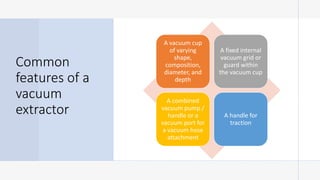 Common
features of a
vacuum
extractor
A vacuum cup
of varying
shape,
composition,
diameter, and
depth
A fixed internal
vacuum grid or
guard within
the vacuum cup
A combined
vacuum pump /
handle or a
vacuum port for
a vacuum hose
attachment
A handle for
traction
 