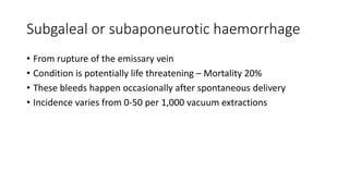 Subgaleal or subaponeurotic haemorrhage
• From rupture of the emissary vein
• Condition is potentially life threatening – Mortality 20%
• These bleeds happen occasionally after spontaneous delivery
• Incidence varies from 0-50 per 1,000 vacuum extractions
 