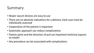 Summary
• Newer vacum devices are easy to use
• There are no absolute indications for a delivery. Each case must be
individually assessed
• Cooperation of the patient is important
• Systematic approach can reduce complications
• Flexion point and the direction of pull are important technical aspects
to master
• Any procedure can be associated with complications
 