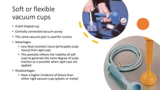 Soft or flexible
vacuum cups
• A bell shaped cup
• Centrally connected vacuum pump
• This same vacuum port is used for suction
• Advantages
• Less fetal cosmetic injury (principally scalp
injury) than rigid cups
• This partially reflects the inability of soft
cups to generate the same degree of scalp
traction as is possible when rigid cups are
applied
• Disadvantages
• Have a higher incidence of failure than
either rigid vacuum cups (plastic or metal)
 