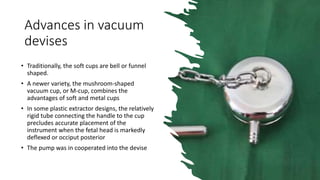 Advances in vacuum
devises
• Traditionally, the soft cups are bell or funnel
shaped.
• A newer variety, the mushroom-shaped
vacuum cup, or M-cup, combines the
advantages of soft and metal cups
• In some plastic extractor designs, the relatively
rigid tube connecting the handle to the cup
precludes accurate placement of the
instrument when the fetal head is markedly
deflexed or occiput posterior
• The pump was in cooperated into the devise
 