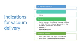 Indications
for vacuum
delivery
No indication is absolute
• Distress
Fetal
• Shorten or reduce the effects of 2nd stage of labour
• Ex – Class III, IV heart disease, hypertensive crisis,
myasthenia, proliferative retinopathy
• Previous CS
• Maternal exhaustion
Maternal
• Primi - > 3hrs, >4hrs with regional anaesthesia
• Multi - > 2hr, >3hrs with regional anaesthesia
Inadequate progress
 