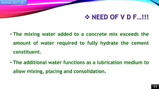  NEED OF V D F…!!!
• The mixing water added to a concrete mix exceeds the
amount of water required to fully hydrate the cement
constituent.
• The additional water functions as a lubrication medium to
allow mixing, placing and consolidation.
Seminar 2017-18
11
 