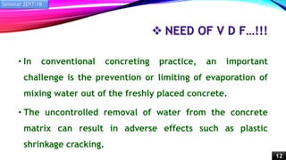  NEED OF V D F…!!!
• In conventional concreting practice, an important
challenge is the prevention or limiting of evaporation of
mixing water out of the freshly placed concrete.
• The uncontrolled removal of water from the concrete
matrix can result in adverse effects such as plastic
shrinkage cracking.
Seminar 2017-18
12
 