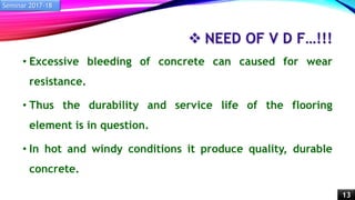  NEED OF V D F…!!!
• Excessive bleeding of concrete can caused for wear
resistance.
• Thus the durability and service life of the flooring
element is in question.
• In hot and windy conditions it produce quality, durable
concrete.
Seminar 2017-18
13
 