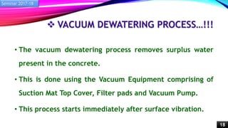 VACUUM DEWATERING PROCESS…!!!
• The vacuum dewatering process removes surplus water
present in the concrete.
• This is done using the Vacuum Equipment comprising of
Suction Mat Top Cover, Filter pads and Vacuum Pump.
• This process starts immediately after surface vibration.
Seminar 2017-18
18
 