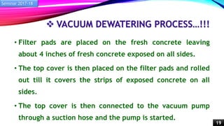  VACUUM DEWATERING PROCESS…!!!
• Filter pads are placed on the fresh concrete leaving
about 4 inches of fresh concrete exposed on all sides.
• The top cover is then placed on the filter pads and rolled
out till it covers the strips of exposed concrete on all
sides.
• The top cover is then connected to the vacuum pump
through a suction hose and the pump is started.
Seminar 2017-18
19
 