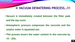  VACUUM DEWATERING PROCESS…!!!
• Vacuum is immediately created between the filter pads
and the top cover.
• Atmospheric pressure compresses the concrete and the
surplus water is squeezed out.
• This process lowers the water content in the concrete by
15 – 25%.
Seminar 2017-18
20
 