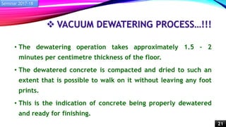  VACUUM DEWATERING PROCESS…!!!
• The dewatering operation takes approximately 1.5 – 2
minutes per centimetre thickness of the floor.
• The dewatered concrete is compacted and dried to such an
extent that is possible to walk on it without leaving any foot
prints.
• This is the indication of concrete being properly dewatered
and ready for finishing.
Seminar 2017-18
21
 