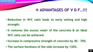  ADVANTAGES OF V D F…!!!
• Reduction in W/C ratio leads to early setting and high
strength.
• It removes the excess water of the concrete & an ideal
W/C ratio can be achieved.
• Increase in compressive strength of concrete by 40 – 70%.
• The surface hardness of the slab increase by 130%.
Seminar 2017-18
23
 