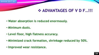  ADVANTAGES OF V D F…!!!
• Water absorption is reduced enormously.
• Minimum dusts.
• Level floor, high flatness accuracy.
• Minimized crack formation, shrinkage reduced by 50%.
• Improved wear resistance.
Seminar 2017-18
24
 