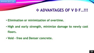  ADVANTAGES OF V D F…!!!
• Elimination or minimization of overtime.
• High and early strength, minimize damage to newly cast
floors.
• Void – free and Denser concrete.
Seminar 2017-18
25
 