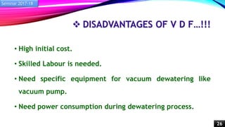  DISADVANTAGES OF V D F…!!!
• High initial cost.
• Skilled Labour is needed.
• Need specific equipment for vacuum dewatering like
vacuum pump.
• Need power consumption during dewatering process.
Seminar 2017-18
26
 