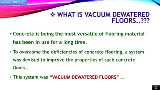  WHAT IS VACUUM DEWATERED
FLOORS..???
• Concrete is being the most versatile of flooring material
has been in use for a long time.
• To overcome the deficiencies of concrete flooring, a system
was devised to improve the properties of such concrete
floors.
• This system was “VACUUM DEWATERED FLOORS” …
Seminar 2017-18
2
 