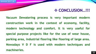  CONCLUSION…!!!
Vacuum Dewatering process is very important modern
construction work in the context of economy, facility,
modern technology and comfort. It is very useful for
special purpose projects like for the use of wear house,
parking area, industrial flooring like flooring of large area.
Nowadays V D F is used with modern techniques and
machineries.
Seminar 2017-18
32
 