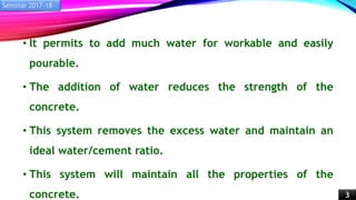 • It permits to add much water for workable and easily
pourable.
• The addition of water reduces the strength of the
concrete.
• This system removes the excess water and maintain an
ideal water/cement ratio.
• This system will maintain all the properties of the
concrete.
Seminar 2017-18
3
 