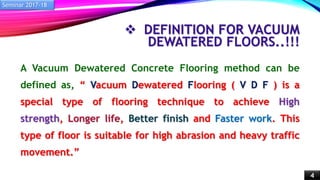  DEFINITION FOR VACUUM
DEWATERED FLOORS..!!!
A Vacuum Dewatered Concrete Flooring method can be
defined as, “ Vacuum Dewatered Flooring ( V D F ) is a
special type of flooring technique to achieve High
strength, Longer life, Better finish and Faster work. This
type of floor is suitable for high abrasion and heavy traffic
movement.”
Seminar 2017-18
4
 