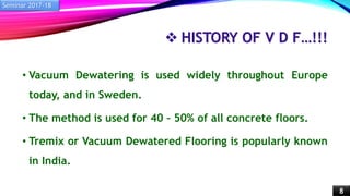  HISTORY OF V D F…!!!
• Vacuum Dewatering is used widely throughout Europe
today, and in Sweden.
• The method is used for 40 – 50% of all concrete floors.
• Tremix or Vacuum Dewatered Flooring is popularly known
in India.
Seminar 2017-18
8
 