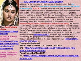 VACCUM IN DHARMIC LEADERSHIP A big part of the confusion in Hindu society is due to the fact that our RELIGIOUS LEADERS have neither accepted nor promoted the details in Ramayan asHISTORY. Neither have they ever fully accepted or endorsed that Shri Ram was an incarnation of Vishnu, who came in Human form as Shri Ram to establish Dharm. Why have they not accepted the above is for them to answer? But if they are cornered to answer this, they will unashamedly retort that they have always accepted Shri Ram as a historical figure, and an incarnation of Lord Vishnu. This replyis far from truth, misleading and is with malafide intension to manipulate the masses. Incase Ramayan is to be understood as part of ancient history, we have to construct the geographical and social environment of that period to accept the content of Ramayan as History. We have to accept and understand that Valmiki’s Ramayan does not contain the geographical and social environment of that period,so why an attempt is made to pass the judgment on Shiv Dhanush(SWAMBER OF SITA), Vaanars, Agni Pariksha, without constructing the geographical and social environment of that period(in our Blog, we gave these details in the second post namely :HINDU HISTORY... START OF A NEW KALP ) .  You may also like to read: PROBLEMS WITH MATTH OWNING SADHUS URL :http://awara32.blogspot.com/2010/03/problems-with-matth-owning-sadhus.html Pain of being RAM and SITA URL: http://awara32.blogspot.com/2010/06/pain-of-being-ram-and-sita.html Blog: Agni Pariksha of Sita http://awara32.blogspot.com/ VACCUM IN DHARMIC LEADERSHIP http://awara32.blogspot.com/2010/04/vaccum-in-dharmic-leadership.html Please read the full post by clicking on the link. 
