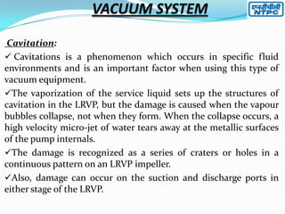 Cavitation:
 Cavitations is a phenomenon which occurs in specific fluid
environments and is an important factor when using this type of
vacuum equipment.
The vaporization of the service liquid sets up the structures of
cavitation in the LRVP, but the damage is caused when the vapour
bubbles collapse, not when they form. When the collapse occurs, a
high velocity micro-jet of water tears away at the metallic surfaces
of the pump internals.
The damage is recognized as a series of craters or holes in a
continuous pattern on an LRVP impeller.
Also, damage can occur on the suction and discharge ports in
either stage of the LRVP.

 