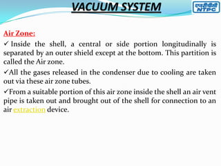 Air Zone:
 Inside the shell, a central or side portion longitudinally is
separated by an outer shield except at the bottom. This partition is
called the Air zone.
All the gases released in the condenser due to cooling are taken
out via these air zone tubes.
From a suitable portion of this air zone inside the shell an air vent
pipe is taken out and brought out of the shell for connection to an
air extraction device.

 