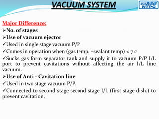 Major Difference:
No. of stages
Use of vacuum ejector
Used in single stage vacuum P/P
Comes in operation when (gas temp. –sealant temp) < 7 c
Sucks gas form separator tank and supply it to vacuum P/P I/L
port to prevent cavitations without affecting the air I/L line
vacuum.
Use of Anti - Cavitation line
Used in two stage vacuum P/P.
Connected to second stage second stage I/L (first stage dish.) to
prevent cavitation.

 