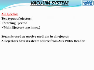 Air Ejector:
Two types of ejector:
Starting Ejector
Main Ejector (two in no.)
Steam is used as motive medium in air ejector.
All ejectors have its steam source from Aux PRDS Header.

 
