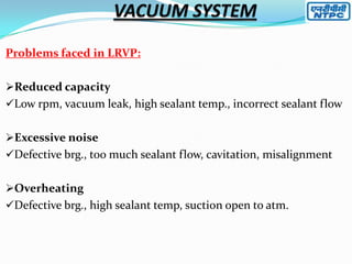 Problems faced in LRVP:
Reduced capacity
Low rpm, vacuum leak, high sealant temp., incorrect sealant flow
Excessive noise

Defective brg., too much sealant flow, cavitation, misalignment
Overheating
Defective brg., high sealant temp, suction open to atm.

 
