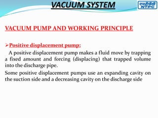 VACUUM PUMP AND WORKING PRINCIPLE
Positive displacement pump:
A positive displacement pump makes a fluid move by trapping
a fixed amount and forcing (displacing) that trapped volume
into the discharge pipe.
Some positive displacement pumps use an expanding cavity on
the suction side and a decreasing cavity on the discharge side

 